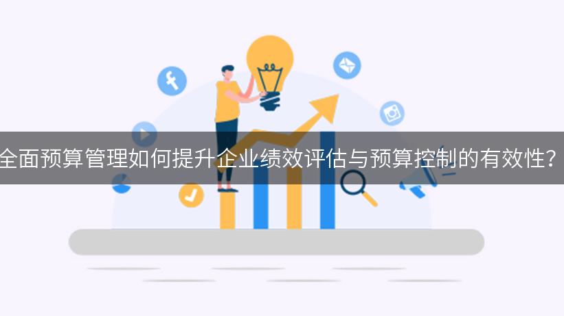 全面预算管理如何提升企业绩效评估与预算控制的有效性？