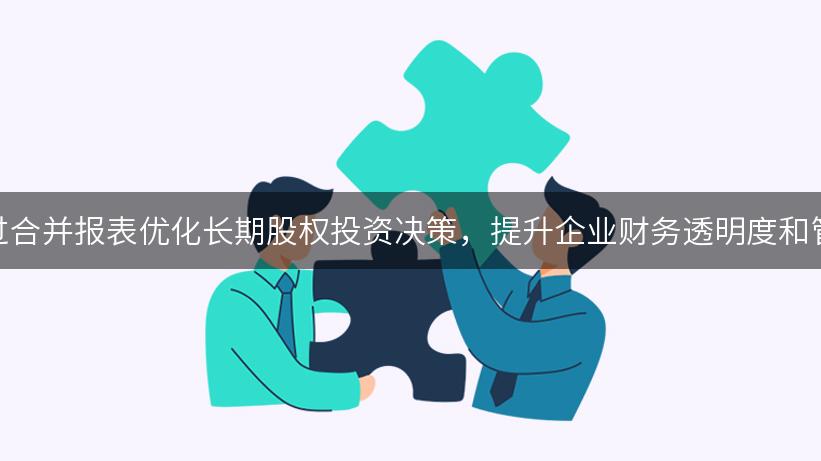 如何通过合并报表优化长期股权投资决策，提升企业财务透明度和管理效率