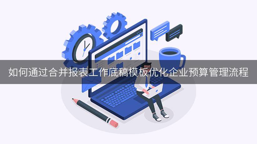 如何通过合并报表工作底稿模板优化企业预算管理流程