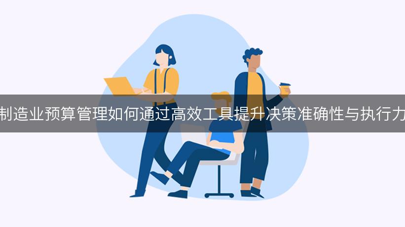 制造业预算管理如何通过高效工具提升决策准确性与执行力