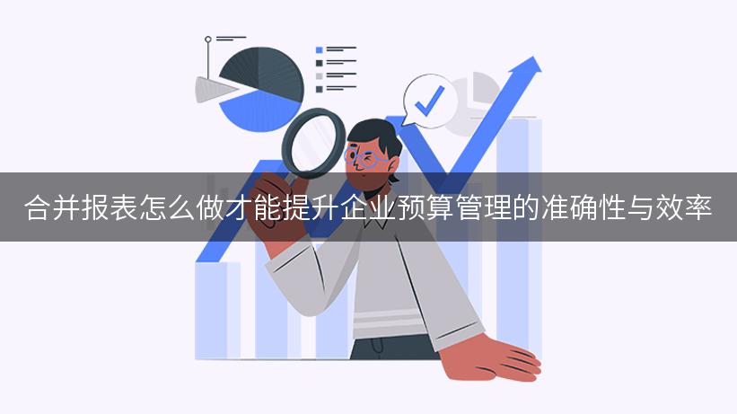 合并报表怎么做才能提升企业预算管理的准确性与效率