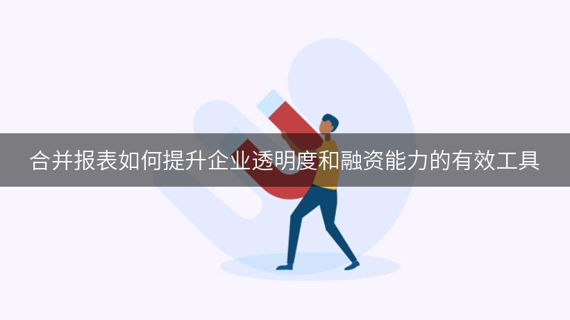 合并报表如何提升企业透明度和融资能力的有效工具