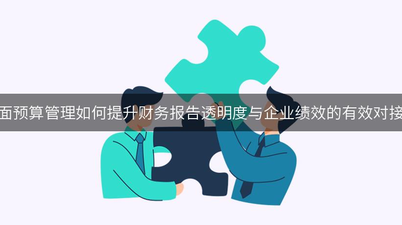 全面预算管理如何提升财务报告透明度与企业绩效的有效对接？