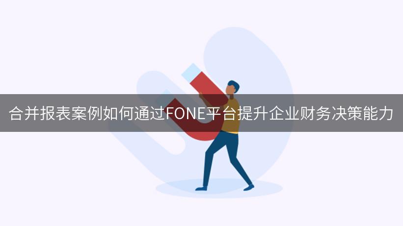 合并报表案例如何通过FONE平台提升企业财务决策能力