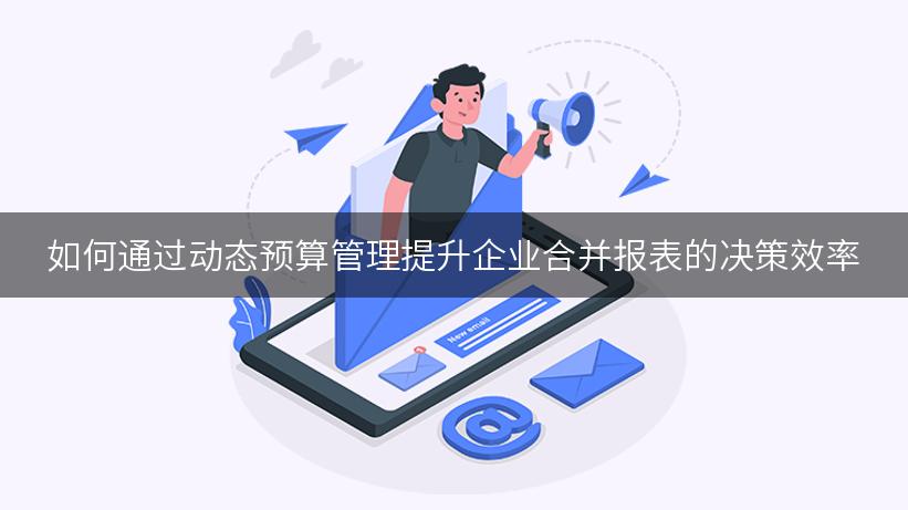 如何通过动态预算管理提升企业合并报表的决策效率