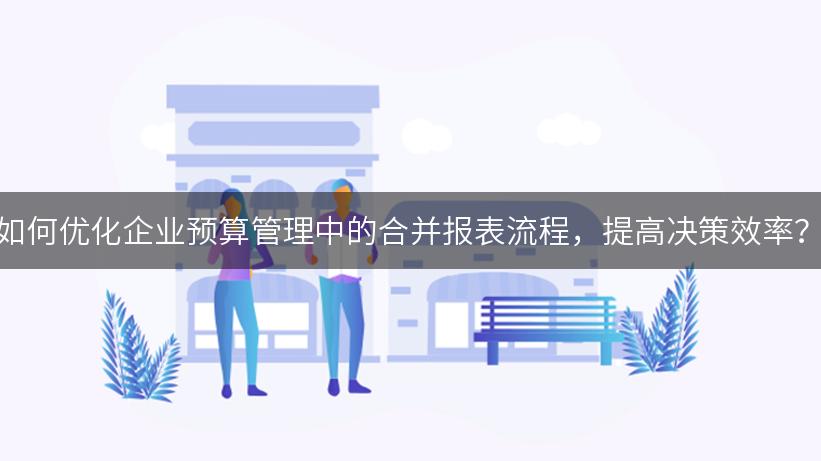 如何优化企业预算管理中的合并报表流程，提高决策效率？