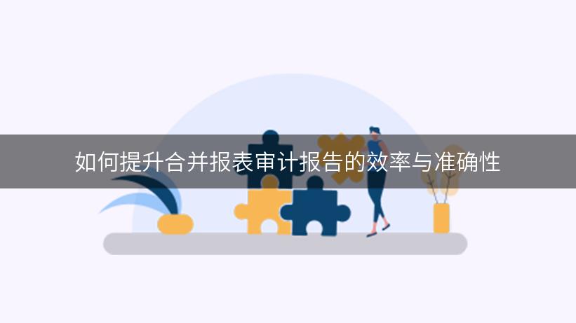 如何提升合并报表审计报告的效率与准确性