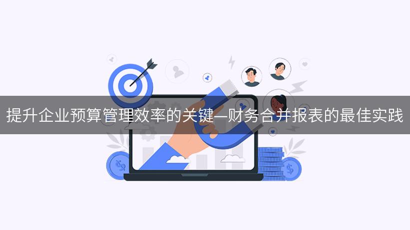 提升企业预算管理效率的关键—财务合并报表的最佳实践