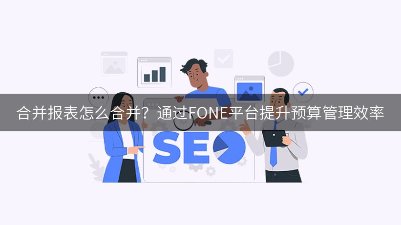 合并报表怎么合并？通过FONE平台提升预算管理效率