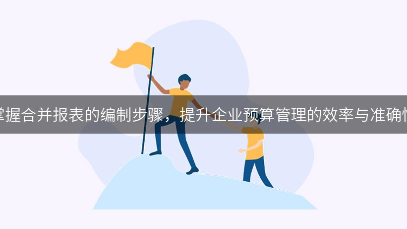 掌握合并报表的编制步骤，提升企业预算管理的效率与准确性